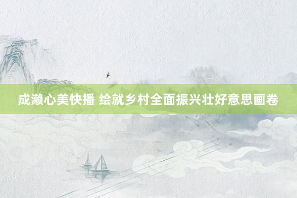 成濑心美快播 绘就乡村全面振兴壮好意思画卷