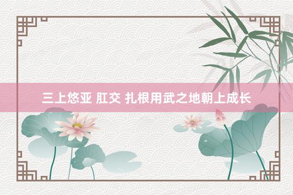 三上悠亚 肛交 扎根用武之地朝上成长
