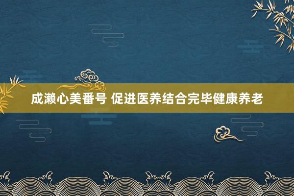 成濑心美番号 促进医养结合完毕健康养老