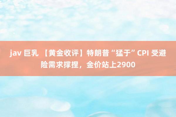 jav 巨乳 【黄金收评】特朗普“猛于”CPI 受避险需求撑捏，金价站上2900