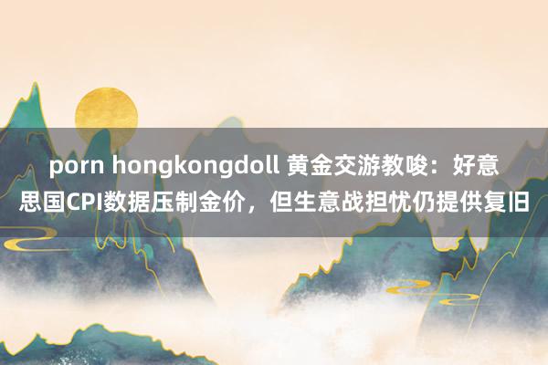 porn hongkongdoll 黄金交游教唆：好意思国CPI数据压制金价，但生意战担忧仍提供复旧