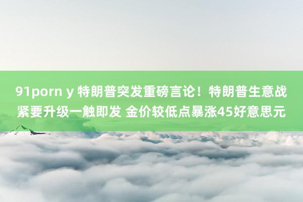 91porn y 特朗普突发重磅言论！特朗普生意战紧要升级一触即发 金价较低点暴涨45好意思元
