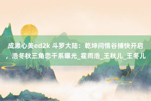 成濑心美ed2k 斗罗大陆：乾坤问情谷捕快开启，浩冬秋三角恋干系曝光_霍雨浩_王秋儿_王冬儿