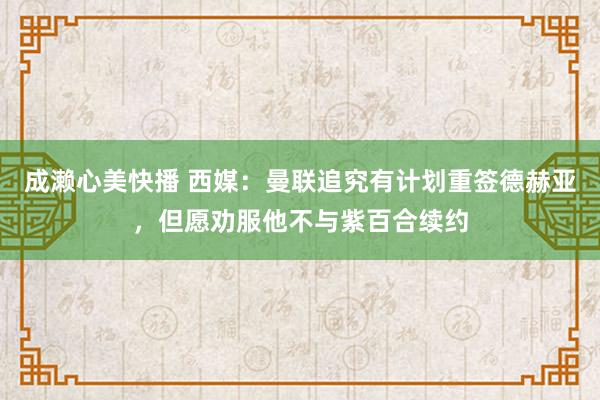 成濑心美快播 西媒：曼联追究有计划重签德赫亚，但愿劝服他不与紫百合续约