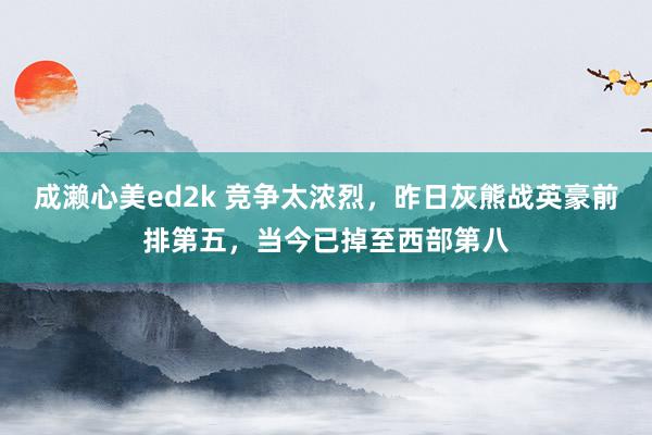 成濑心美ed2k 竞争太浓烈，昨日灰熊战英豪前排第五，当今已掉至西部第八