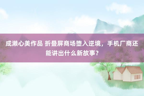 成濑心美作品 折叠屏商场堕入逆境，手机厂商还能讲出什么新故事？