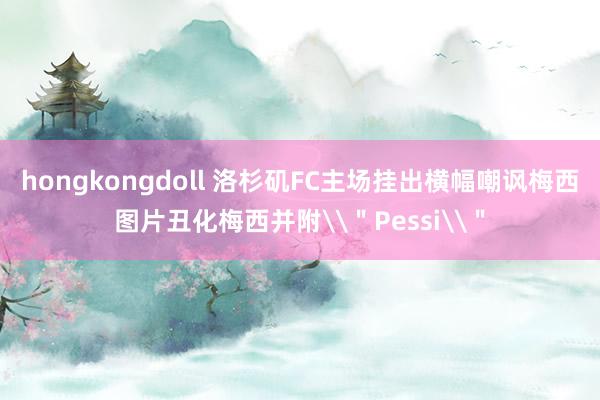 hongkongdoll 洛杉矶FC主场挂出横幅嘲讽梅西图片丑化梅西并附\＂Pessi\＂
