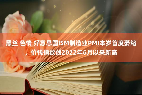 黑丝 色情 好意思国ISM制造业PMI本岁首度萎缩，价钱指数创2022年6月以来新高