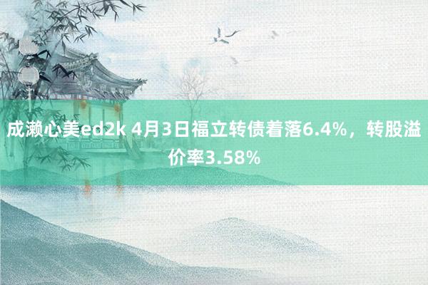 成濑心美ed2k 4月3日福立转债着落6.4%，转股溢价率3.58%