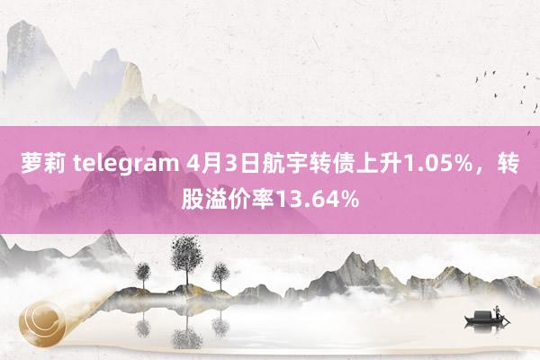 萝莉 telegram 4月3日航宇转债上升1.05%，转股溢价率13.64%