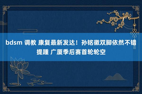 bdsm 调教 康复最新发达！孙铭徽双脚依然不错提踵 广厦季后赛首轮轮空