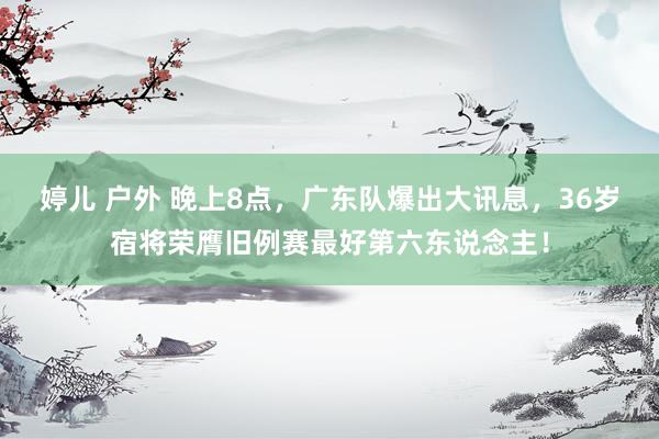 婷儿 户外 晚上8点，广东队爆出大讯息，36岁宿将荣膺旧例赛最好第六东说念主！