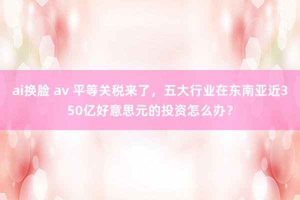 ai换脸 av 平等关税来了，五大行业在东南亚近350亿好意思元的投资怎么办？