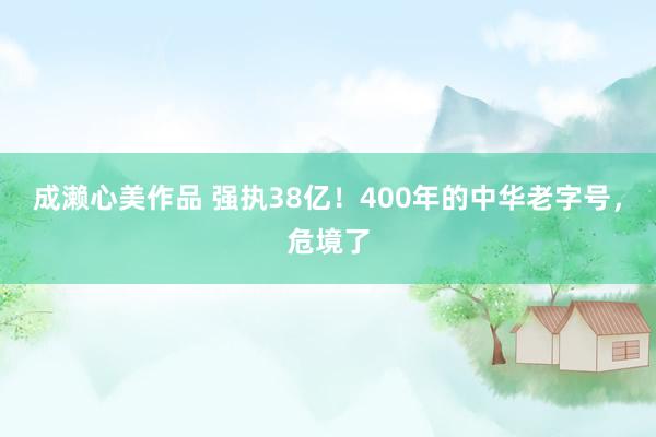 成濑心美作品 强执38亿！400年的中华老字号，危境了