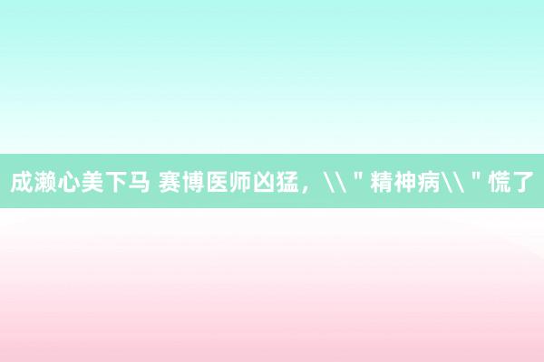 成濑心美下马 赛博医师凶猛，\＂精神病\＂慌了
