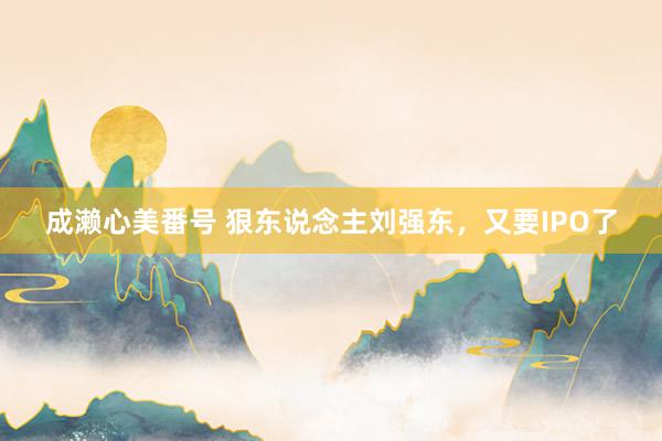 成濑心美番号 狠东说念主刘强东，又要IPO了