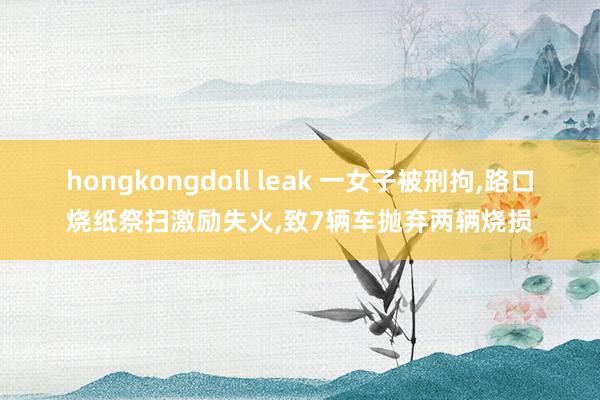 hongkongdoll leak 一女子被刑拘，路口烧纸祭扫激励失火，致7辆车抛弃两辆烧损