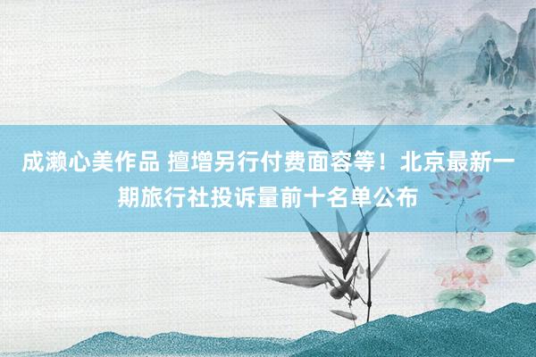 成濑心美作品 擅增另行付费面容等！北京最新一期旅行社投诉量前十名单公布