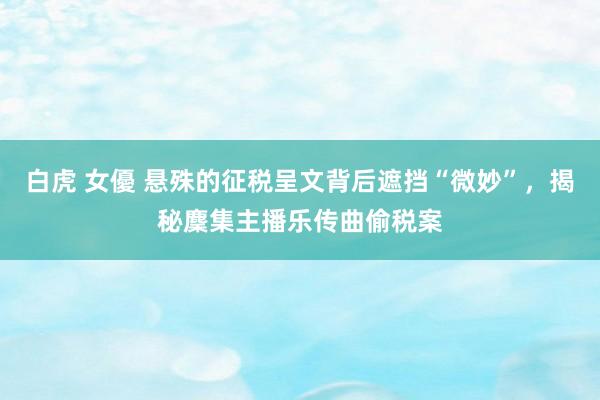 白虎 女優 悬殊的征税呈文背后遮挡“微妙”，揭秘麇集主播乐传曲偷税案