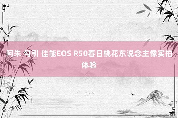阿朱 勾引 佳能EOS R50春日桃花东说念主像实拍体验