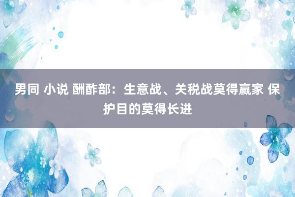 男同 小说 酬酢部：生意战、关税战莫得赢家 保护目的莫得长进