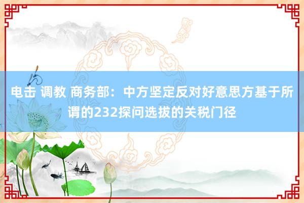 电击 调教 商务部：中方坚定反对好意思方基于所谓的232探问选拔的关税门径
