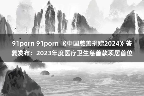 91porn 91porn 《中国慈善捐赠2024》答复发布：2023年度医疗卫生慈善款项居首位