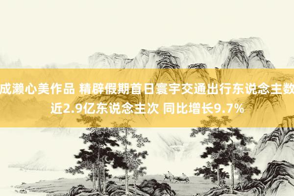 成濑心美作品 精辟假期首日寰宇交通出行东说念主数近2.9亿东说念主次 同比增长9.7%