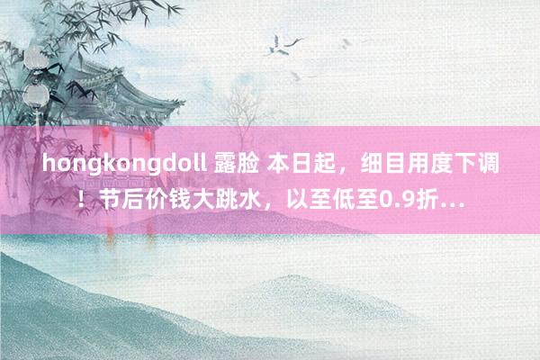 hongkongdoll 露脸 本日起，细目用度下调！节后价钱大跳水，以至低至0.9折…