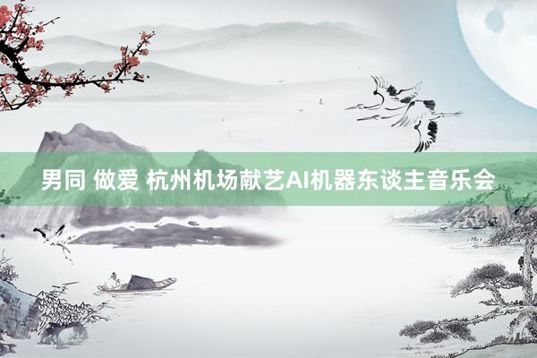 男同 做爱 杭州机场献艺AI机器东谈主音乐会