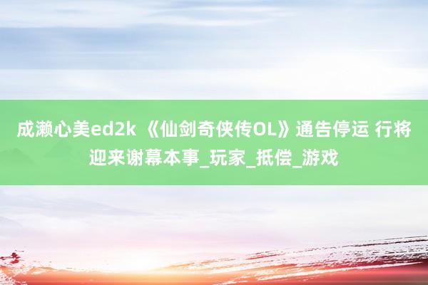 成濑心美ed2k 《仙剑奇侠传OL》通告停运 行将迎来谢幕本事_玩家_抵偿_游戏
