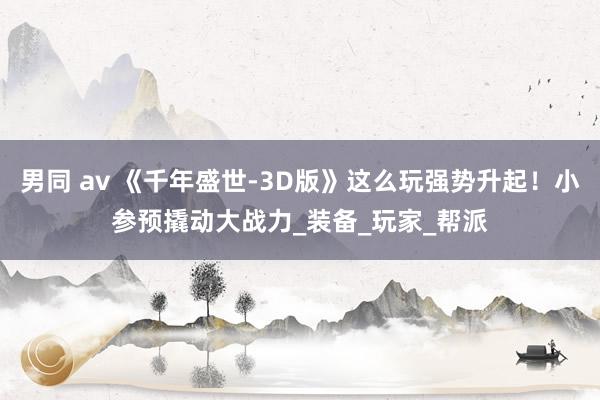 男同 av 《千年盛世-3D版》这么玩强势升起！小参预撬动大战力_装备_玩家_帮派