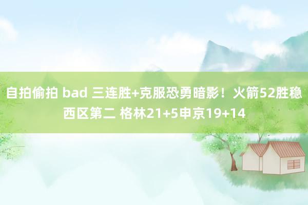 自拍偷拍 bad 三连胜+克服恐勇暗影！火箭52胜稳西区第二 格林21+5申京19+14