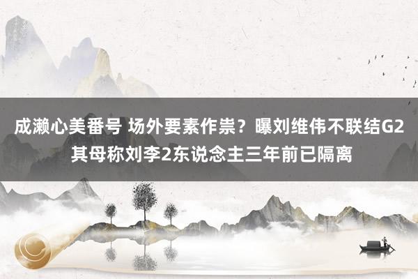 成濑心美番号 场外要素作祟？曝刘维伟不联结G2 其母称刘李2东说念主三年前已隔离