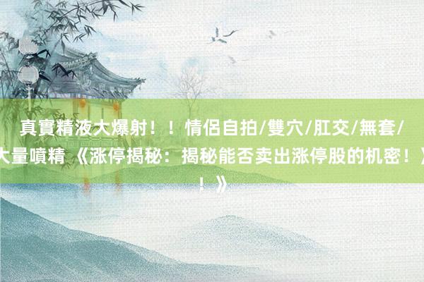 真實精液大爆射！！情侶自拍/雙穴/肛交/無套/大量噴精 《涨停揭秘：揭秘能否卖出涨停股的机密！》