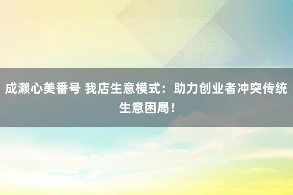 成濑心美番号 我店生意模式：助力创业者冲突传统生意困局！