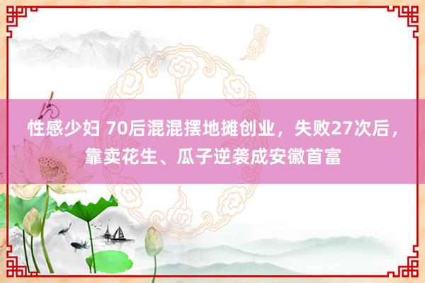 性感少妇 70后混混摆地摊创业，失败27次后，靠卖花生、瓜子逆袭成安徽首富
