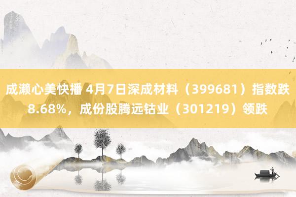 成濑心美快播 4月7日深成材料（399681）指数跌8.68%，成份股腾远钴业（301219）领跌