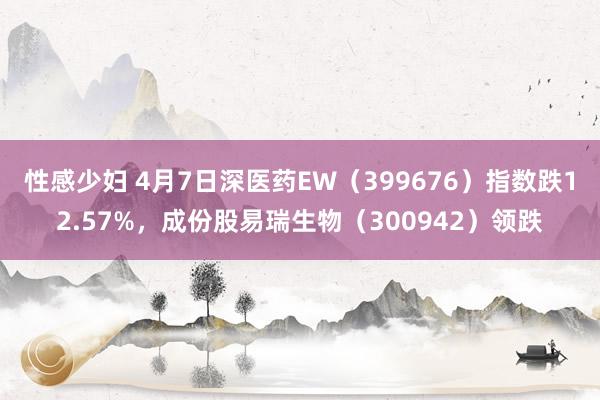 性感少妇 4月7日深医药EW（399676）指数跌12.57%，成份股易瑞生物（300942）领跌