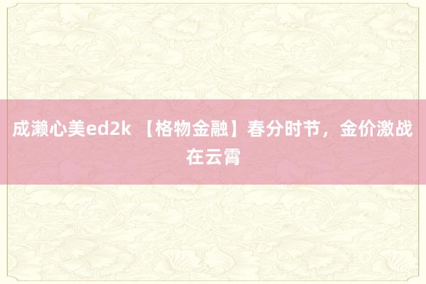 成濑心美ed2k 【格物金融】春分时节，金价激战在云霄