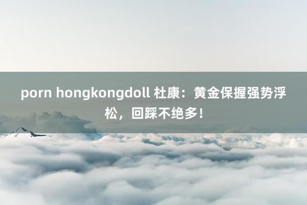 porn hongkongdoll 杜康：黄金保握强势浮松，回踩不绝多！