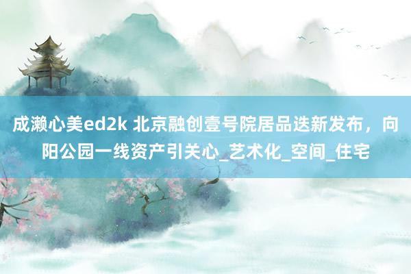 成濑心美ed2k 北京融创壹号院居品迭新发布，向阳公园一线资产引关心_艺术化_空间_住宅