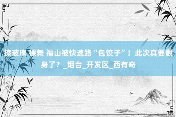 擦玻璃 裸舞 福山被快速路“包饺子”！此次真要翻身了？_烟台_开发区_西有奇