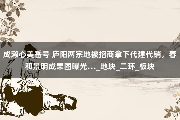 成濑心美番号 庐阳两宗地被招商拿下代建代销，春和景明成果图曝光…_地块_二环_板块