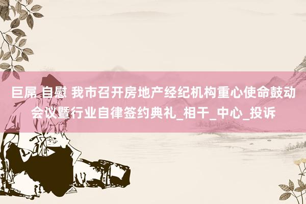 巨屌 自慰 我市召开房地产经纪机构重心使命鼓动会议暨行业自律签约典礼_相干_中心_投诉