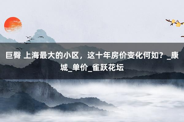 巨臀 上海最大的小区，这十年房价变化何如？_康城_单价_雀跃花坛