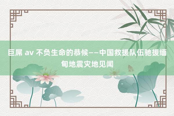 巨屌 av 不负生命的恭候——中国救援队伍驰援缅甸地震灾地见闻