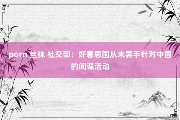 porn 丝袜 社交部：好意思国从未罢手针对中国的间谍活动