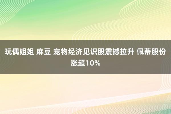 玩偶姐姐 麻豆 宠物经济见识股震撼拉升 佩蒂股份涨超10%