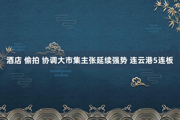 酒店 偷拍 协调大市集主张延续强势 连云港5连板